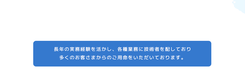 匠の技術　長年の実務経験を活かし、各種業務に技術者を配しており、多くのお客さまからのご用命をいただいております。